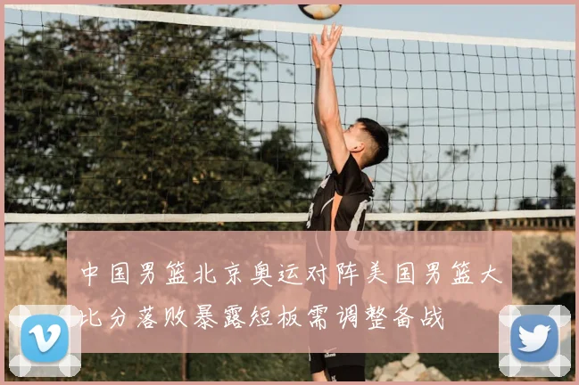 中国男篮北京奥运对阵美国男篮大比分落败暴露短板需调整备战