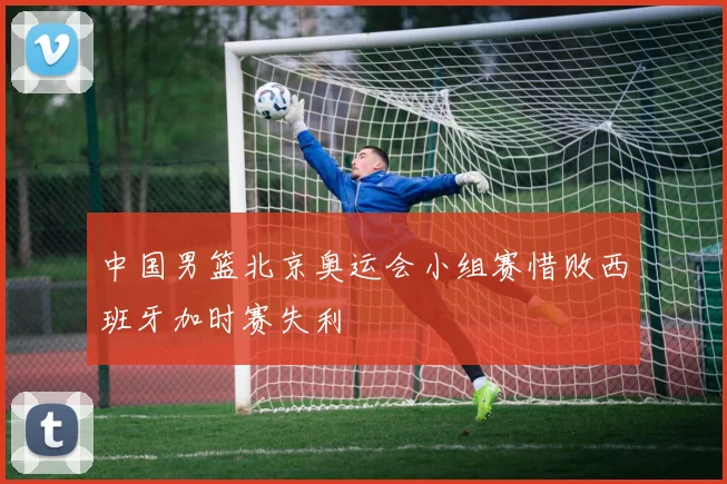 中国男篮北京奥运会小组赛惜败西班牙加时赛失利