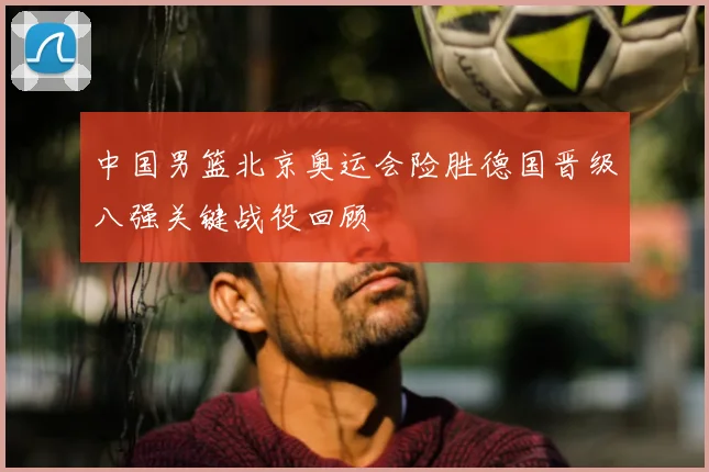 中国男篮北京奥运会险胜德国晋级八强关键战役回顾