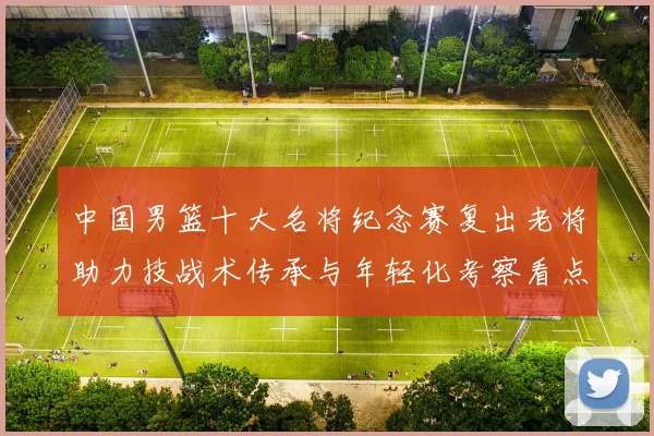 中国男篮十大名将纪念赛复出老将助力技战术传承与年轻化考察看点