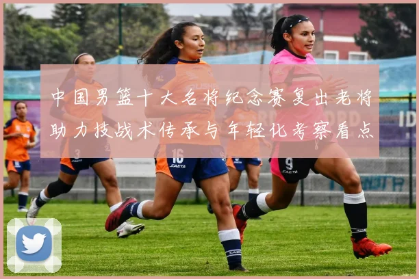 中国男篮十大名将纪念赛复出老将助力技战术传承与年轻化考察看点